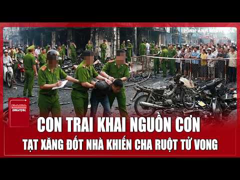 Tối 11/6: Con trai khai nguồn cơn tạt xăng đốt nhà khiến cha ruột bị mắc kẹt tử vong ở Vĩnh Long