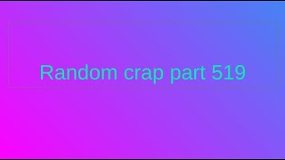 Random crap part 519.