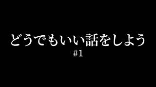 どうでもいい話をしよう #1