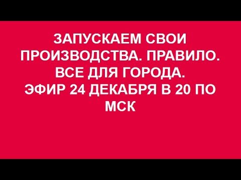 ЗАПУСКАЕМ СВОИ ПРОИЗВОДСТВА.ПРАВИЛО. ВСЕ ДЛЯ ГОРОДА. 24. 12. 2017.