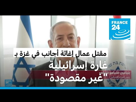 نتنياهو يعترف بأن غارة إسرائيلية "غير مقصودة" قتلت عمال إغاثة في قطاع غزة