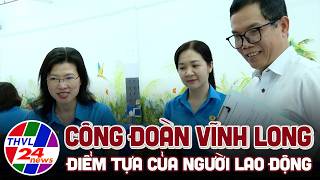 Công đoàn Vĩnh Long – điểm tựa của người lao động