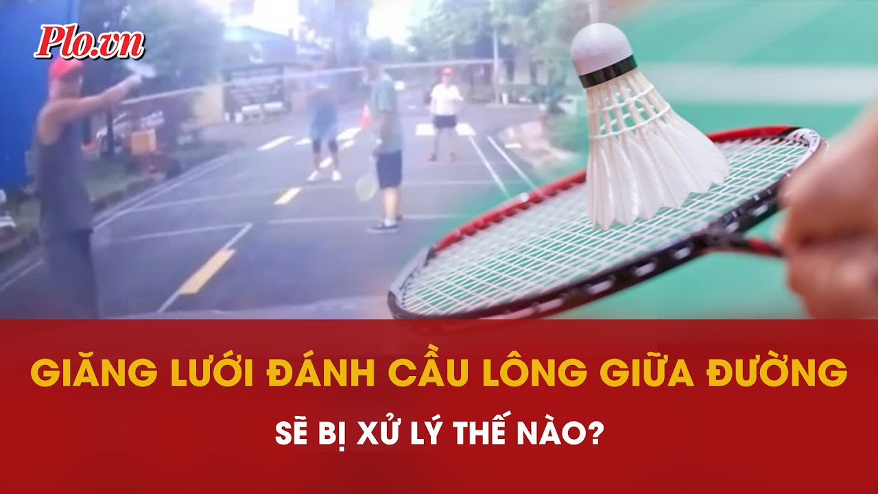 Nhóm người giăng lưới đánh cầu lông giữa đường sẽ bị xử lý thế nào