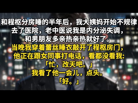 和程枢分房睡的半年后，我大姨妈开始不规律。去了医院，老中医说我是内分泌失调，和男朋友多亲热亲热就好了。当晚我穿着蕾丝睡衣敲开了程枢房门，他正在跟女同事打电话，看都没看我:「忙，改天吧。」我看了他一会儿