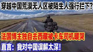 穿越中国荒漠无人区被陌生人强行拦下？法国博主独自去西藏被卡车司机暖哭，直言：我对中国误解太深！#旅行 #景區 #旅游 #真实的中国 #travel #中國 #環遊世界 #china