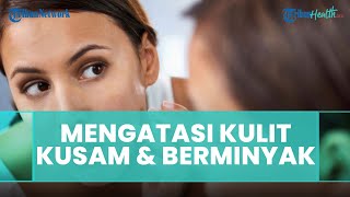 Cara Mengatasi Kulit Kusam dan Kulit Berminyak menurut Dokter kulit