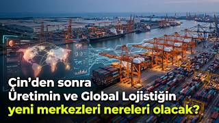 Çin'den Sonra Dünya Üretiminin ve Global Lojistiğin Yeni Merkezleri Ne