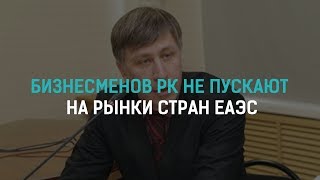 БИЗНЕСМЕНОВ РК НЕ ПУСКАЮТ НА РЫНКИ СТРАН ЕАЭС