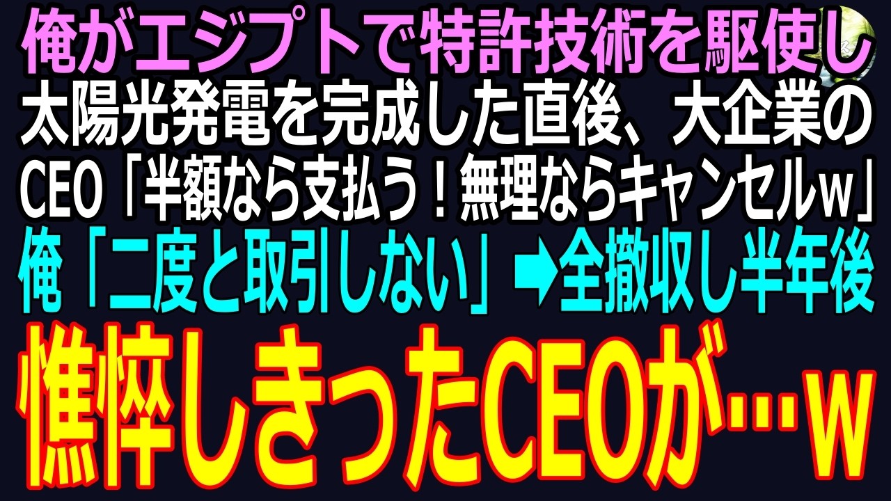 【スカッと】俺がエジプトで特許技術を駆使し太陽光発電を完成した直後、大企業のCEO「半額なら支払う！無理ならキャンセルｗ」俺「二度と取引しない」➡全撤収し半年後、尋問会で憔悴しきったCEOがｗ（感動）