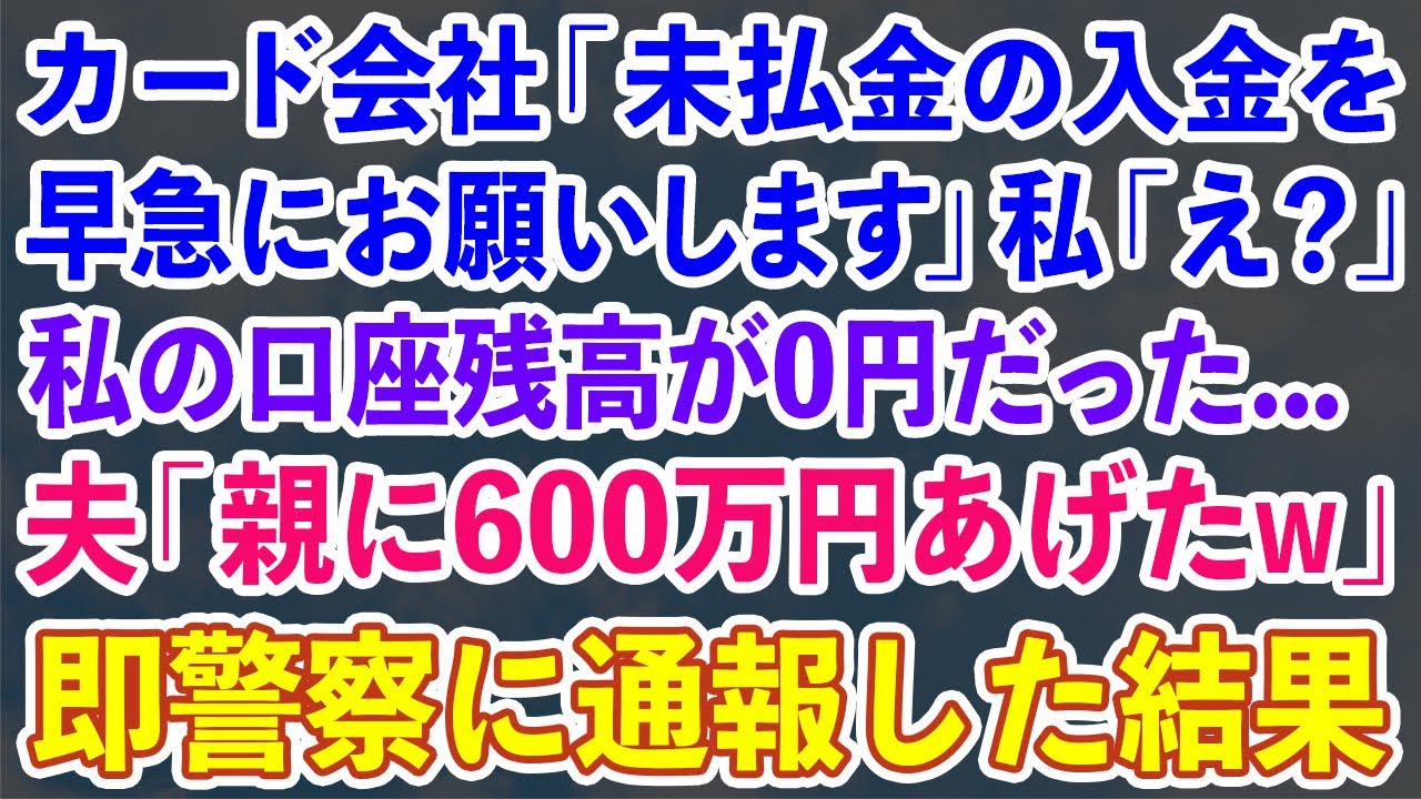【スカッとする話】カード会社「未払金の入金を早急にお願いします」私「え？」私の口座残高が0円だった…夫「親に600万円あげたw」即警察に通報した結果【修羅場】