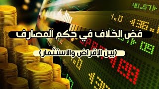 فض الخلاف في حكم المصارف(بين الإقراض والاستثمار)