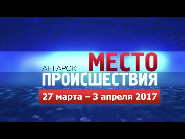 «Место происшествия – Ангарск» за 27.03–03.04 2017