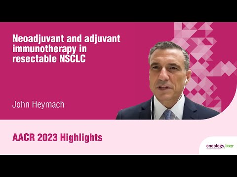 AACR 2023 highlights on advances in the neoadjuvant treatment of resectable NSCLC with John Heymach