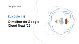 Google Cloud Cast T3E13 - O melhor do Google Cloud Next ‘22