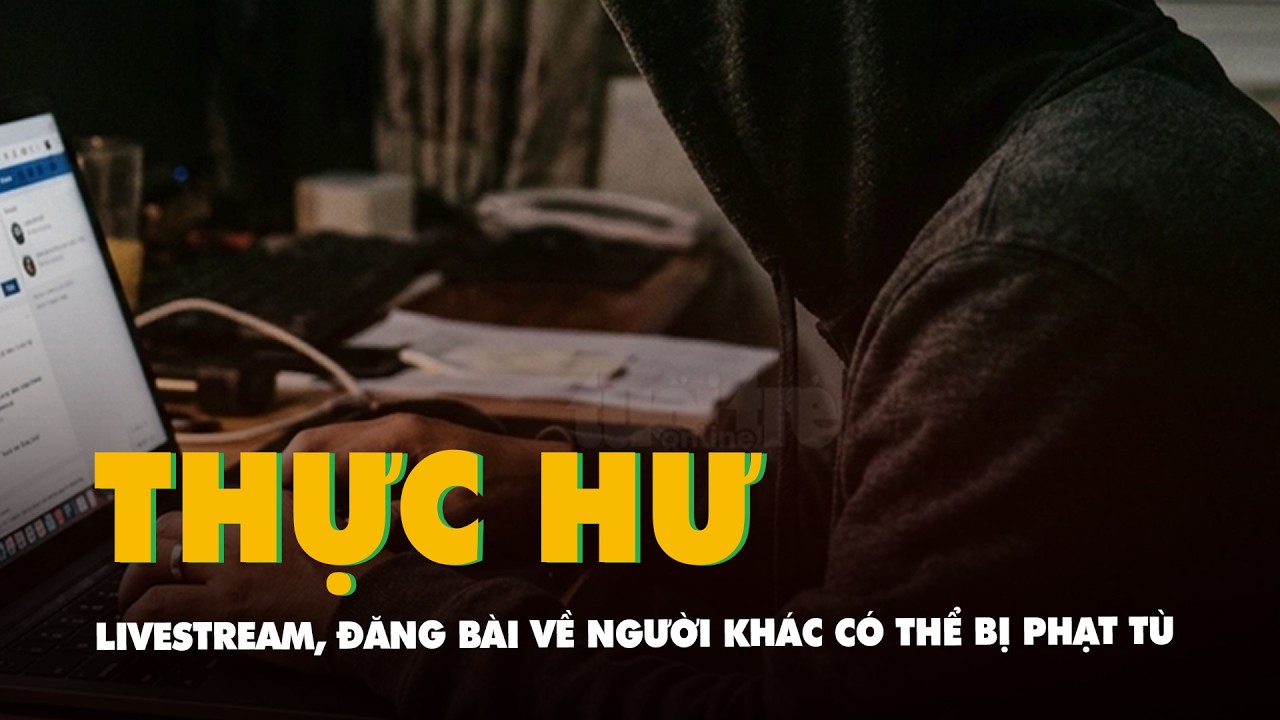 Livestream, đăng bài về người khác trên mạng xã hội có thể sẽ bị phạt tù đến 7 năm, thực hư ra sao?