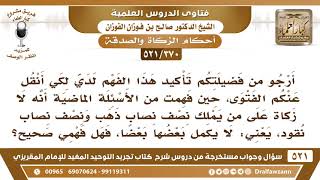 [370 -521] فهمتُ من فضيلتكم أنه لا زكاة على من يملك نصف نصاب ذهب ونصف نصاب نقود، فهل فهمي صحيح؟ image