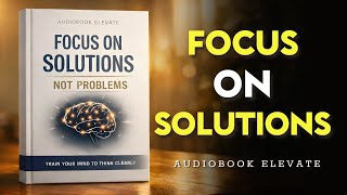 Focus on Solutions, Not Problems:  Train Your Mind to Think Clearly | Mindset Audiobook