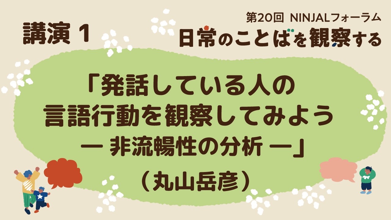 各論 講演１「発話している人の言語行動を観察してみよう ―非流暢性の分析―」（丸山岳彦）／第20回NINJALフォーラム
