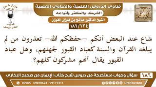 صورة [124 /186] شاع عند البعض أنكم تعذرون من لم يبلغه القرآن والسنة كعباد القبور... | الشيخ صالح الفوزان