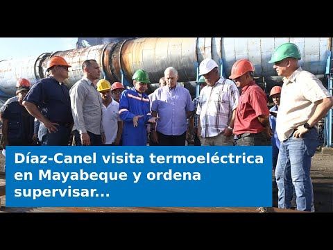 Díaz-Canel visita termoeléctrica en Mayabeque y ordena supervisar “hasta las soldaduras”