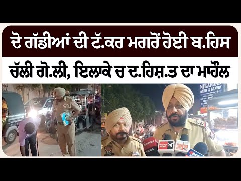 ਦੋ ਗੱਡੀਆਂ ਦੀ ਟੱ.ਕਰ ਮਗਰੋਂ ਹੋਈ ਬ.ਹਿਸ, ਚੱਲੀ ਗੋ.ਲੀ, ਇਲਾਕੇ ਚ ਦ.ਹਿਸ਼.ਤ ਦਾ ਮਾਹੌਲ