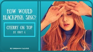 How Would BlackPink Sing &quot;Cherry On Top&quot; By Unit G?