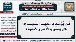 صورة [67 -2802] هَلْ يؤخذ بالحديث الضعيف في باب الأذكار والأدعية؟ - الشيخ صالح الفوزان