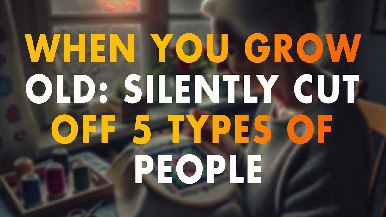 When You Grow Old: Silently Cut Off 5 Types of People...