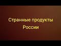 Странные продукты России 1 удивительноерядом ужас