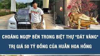 Choáng ngợp bên trong biệt thự dát vàng trị giá 50 tỷ đồng của Huấn Hoa Hồng