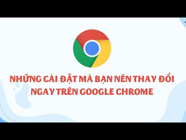 Hãy thay đổi ngay những cài đặt này trên Google Chrome!