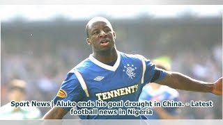 Sport News| Aluko ends his goal drought in China. - Latest football news in Nigeria