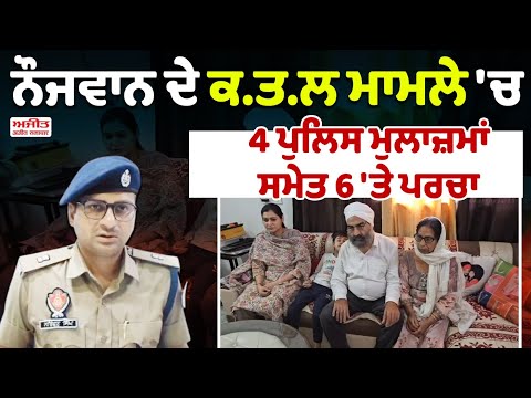 ਨੌਜਵਾਨ ਦੇ ਕ.ਤ.ਲ ਮਾਮਲੇ 'ਚ 4 ਪੁਲਿਸ ਮੁਲਾਜ਼ਮਾਂ  ਸਮੇਤ 6 'ਤੇ ਪਰਚਾ 