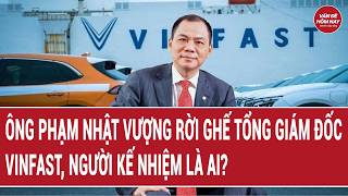 Ông Phạm Nhật Vượng rời ghế Tổng Giám đốc VinFast, người kế nhiệm là ai? 