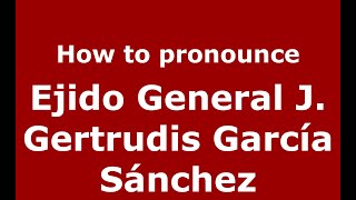 How to pronounce Ejido General J. Gertrudis Garc&iacute;a S&aacute;nchez