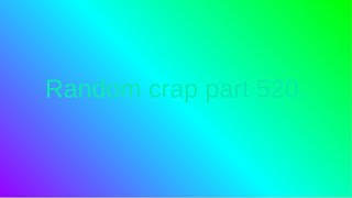 Random crap part 520.
