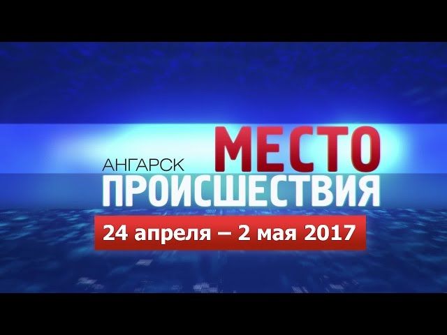 «Место происшествия – Ангарск» 24.04–02.05 2017