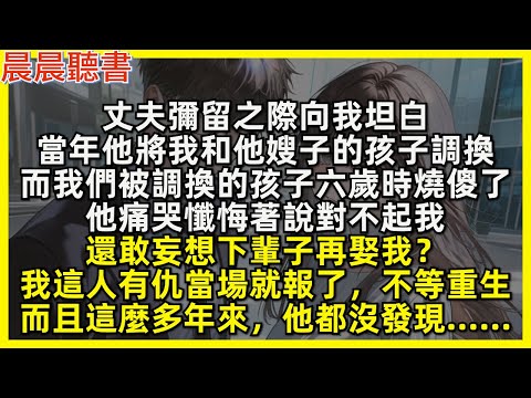 丈夫彌留之際向我坦白，當年他將我和他嫂子的孩子調換，而我們被調換的孩子六歲時燒傻了，他痛哭懺悔著說對不起我，還敢妄想下輩子再娶我？我這人有仇當場就報了，不等重生，而且這麼多年來，他都沒發現&hellip;&hellip;