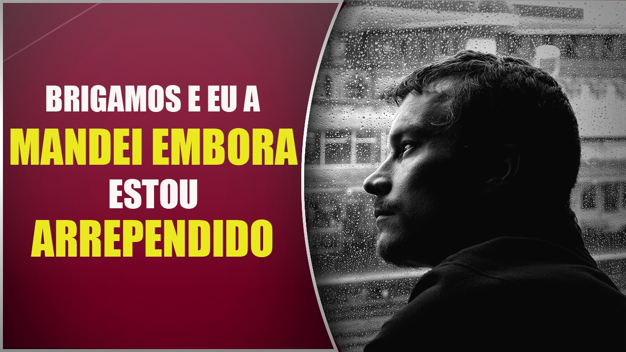 Brigamos e eu a MANDEI EMBORA. Estou ARREPENDIDO