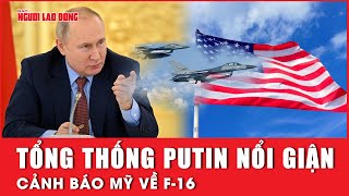 Tổng thống Putin nổi giận, cảnh báo Mỹ về F-16 | Báo Người Lao Động