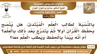 [2399 -3022] هل ينصح طالب العلم المبتدئ بحفظ القرآن أولاً ثم يتدرج بعد ذلك بالعلم؟ أم يبدأ بهما معا؟