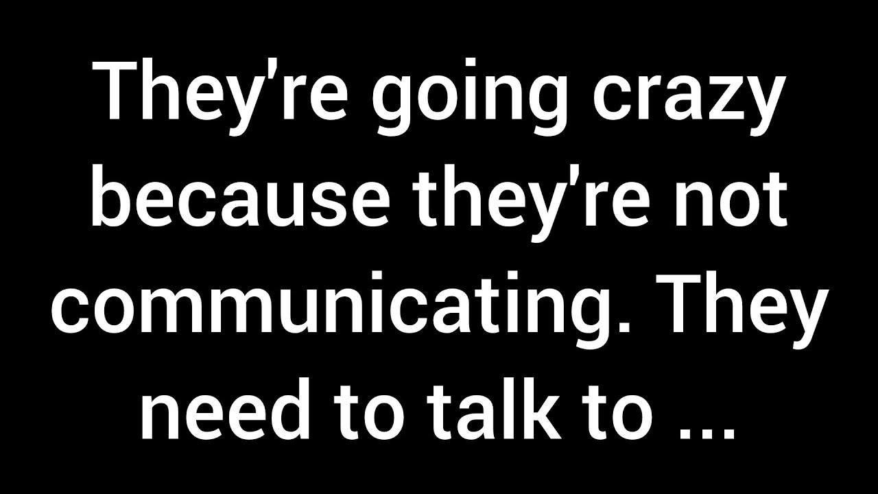 They're going crazy because they're not communicating. They need to talk to you, but they...