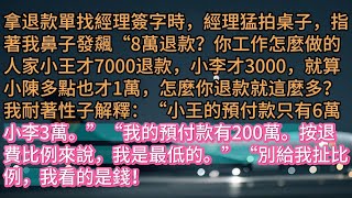 《8万退款让我承担后》拿退款單找經理簽字時，經理猛拍桌子，指著我鼻子發飆“8萬退款？你工作怎麼做的人家小王才7000退款，小李才3000，就算小陳多點也才1萬，怎麼你退款就這麼多？我耐著性子解釋：“小