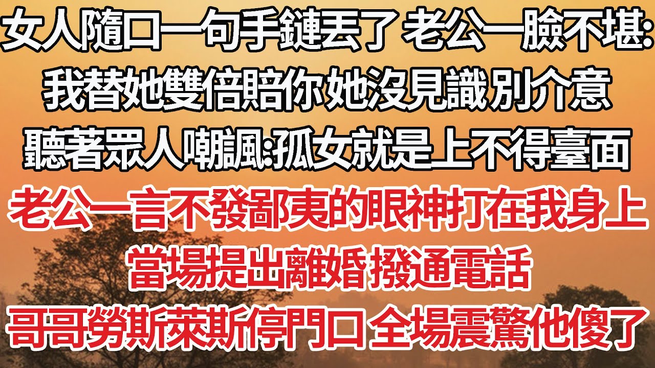 【完結】女人隨口一句手鏈丟了老公一臉不堪：我替她雙倍賠你她沒見識別介意，聽著眾人嘲諷：孤女就是上不得臺面，老公一言不發鄙夷的眼神打在我身上，當場提出離婚 撥通電話，哥哥一輛勞斯萊斯停門口全場震驚他傻了