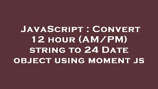 JavaScript : Convert 12 hour (AM/PM) string to 24 Date object using moment js