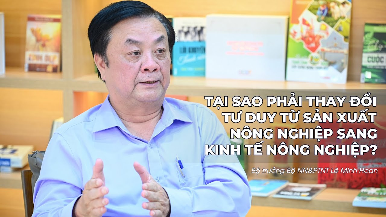 Bộ trưởng Bộ NN&PTNT Lê Minh Hoan: Tại sao phải chuyển đổi tư duy từ sản xuất nông nghiệp sang kinh tế nông nghiệp (P1)