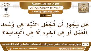صورة [1070 -3022] هل يجوز أن تجعل النية في وسط العمل أو في آخره لا في البداية؟ - الشيخ صالح الفوزان