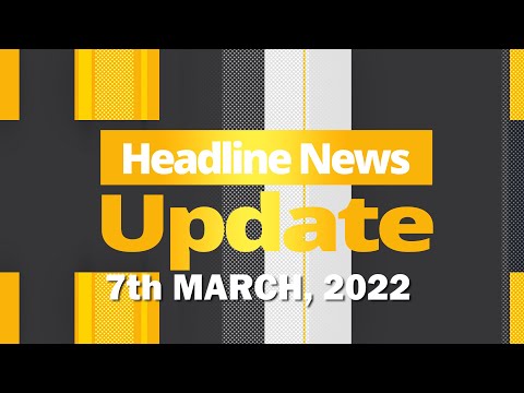 HEADLINE NEWS UPDATE 7TH MARCH, 2022