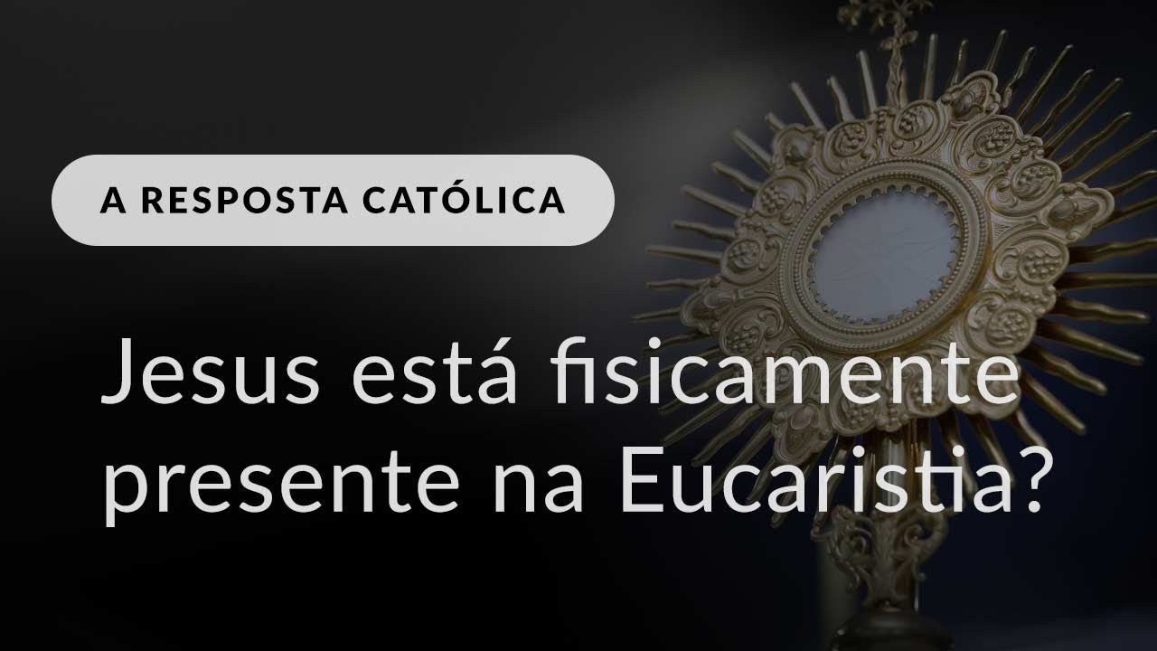 A “presença física” de Jesus na Eucaristia (A Resposta Católica, #267)