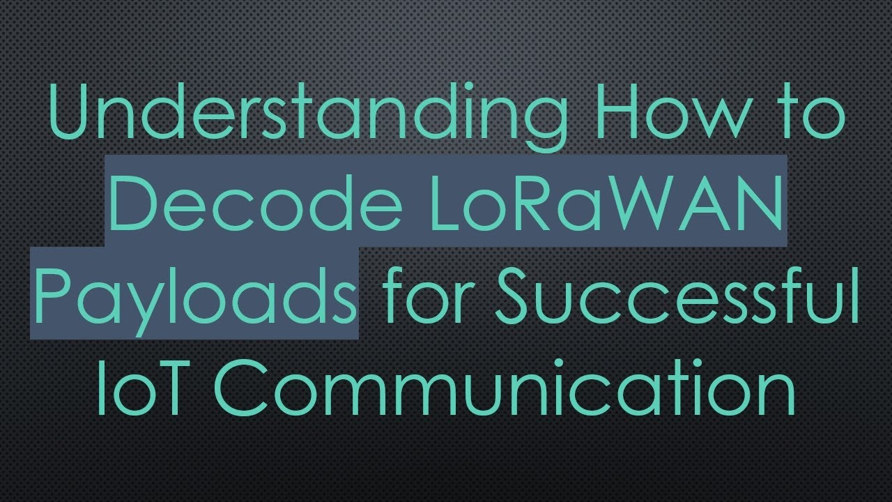 Understanding How to Decode LoRaWAN Payloads for Successful IoT Communication